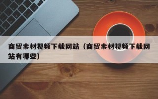 阿拉善盟商贸素材视频下载网站（商贸素材视频下载网站有哪些）