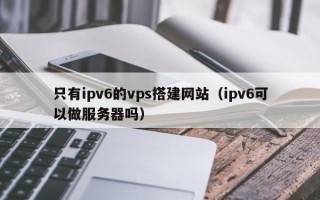 阿拉善盟只有ipv6的vps搭建网站（ipv6可以做服务器吗）