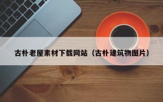 阿拉善盟古朴老屋素材下载网站（古朴建筑物图片）