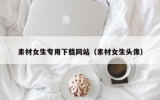 阿拉善盟素材女生专用下载网站（素材女生头像）